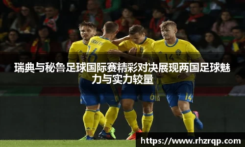 瑞典与秘鲁足球国际赛精彩对决展现两国足球魅力与实力较量